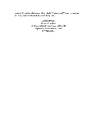 suitable for online platforms. Most likely Youtube and Vimeo because of
the wide audience base that access these sites.
Contact Details
Stephen Latchem
18 Glisson Road Cambridge CB1 2HD
Stephenlatchem@hotmail.co.uk
07732893883
	
  
	
  
	
  
 