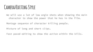 Camera/EditingStyle
We will use a lot of low angle shots when showing the main
character to show the power that he has in the film.
Montage sequence of character killing people.
Mixture of long and short clips.
Fast paced editing to show the action within the kills.
 