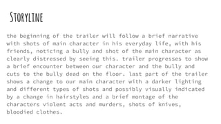 Storyline
the beginning of the trailer will follow a brief narrative
with shots of main character in his everyday life, with his
friends, noticing a bully and shot of the main character as
clearly distressed by seeing this. trailer progresses to show
a brief encounter between our character and the bully and
cuts to the bully dead on the floor. last part of the trailer
shows a change to our main character with a darker lighting
and different types of shots and possibly visually indicated
by a change in hairstyles and a brief montage of the
characters violent acts and murders, shots of knives,
bloodied clothes.
 