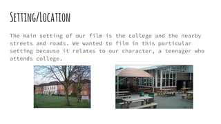 Setting/Location
The main setting of our film is the college and the nearby
streets and roads. We wanted to film in this particular
setting because it relates to our character, a teenager who
attends college.
 