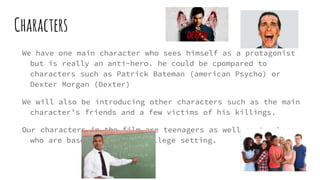 Characters
We have one main character who sees himself as a protagonist
but is really an anti-hero. he could be cpompared to
characters such as Patrick Bateman (american Psycho) or
Dexter Morgan (Dexter)
We will also be introducing other characters such as the main
character’s friends and a few victims of his killings.
Our characters in the film are teenagers as well as teachers
who are based within the college setting.
 