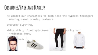 Costumes/HairandMakeup
We wanted our characters to look like the typical teenagers
wearing named brands, trainers.
Everyday clothing.
White shirt, blood splattered on shirt- purity but
innocence lost.
Quiffed hair.
 