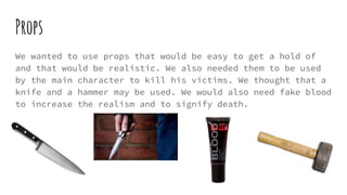 Props
We wanted to use props that would be easy to get a hold of
and that would be realistic. We also needed them to be used
by the main character to kill his victims. We thought that a
knife and a hammer may be used. We would also need fake blood
to increase the realism and to signify death.
 