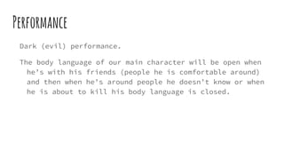 Performance
Dark (evil) performance.
The body language of our main character will be open when
he’s with his friends (people he is comfortable around)
and then when he’s around people he doesn’t know or when
he is about to kill his body language is closed.
 