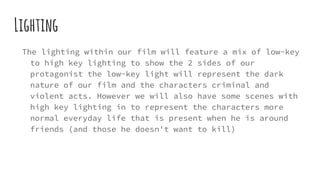 Lighting
The lighting within our film will feature a mix of low-key
to high key lighting to show the 2 sides of our
protagonist the low-key light will represent the dark
nature of our film and the characters criminal and
violent acts. However we will also have some scenes with
high key lighting in to represent the characters more
normal everyday life that is present when he is around
friends (and those he doesn't want to kill)
 