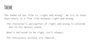 Theme
The theme of our film is ‘right and wrong’. We try to show
that there is a fine line between right and wrong.
The character’s perception of right and wrong is altered
due to his mental state.
What’s believed to be right isn’t always.
The characters actions are immoral.
 