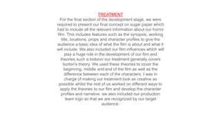 TREATMENT
For the final section of the development stage, we were
required to present our final concept on sugar paper which
had to include all the relevant information about our horror
film. This includes features such as the synopsis, working
title, locations, props and character profiles to give the
audience a basic idea of what the film is about and what it
will include. We also included our film influences which will
play a huge role in the development of our film and
theories such a todorov our treatment generally covers
burton's theory. We used these theories to cover the
beginning, middle and end of the film as well as the
difference between each of the characters. I was in
charge of making our treatment look as creative as
possible whilst the rest of us worked on different ways to
apply the theories to our film and develop the character
profiles and narrative. we also included our production
team logo so that we are recognized by our target
audience.
 
