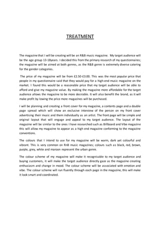 TREATMENT
The magazine that I will be creating will be an R&B music magazine. My target audience will
be the age group 13-18years. I decided this from the primary research of my questionnaires;
the magazine will be aimed at both genres, as the R&B genre is extremely diverse catering
for the gender categories.
The price of my magazine will be from £2.50-£3.00. This was the most popular price that
people in my questionnaire said that they would pay for a high-end music magazine on the
market. I found this would be a reasonable price that my target audience will be able to
afford and give my magazine value. By making the magazine more affordable for the target
audience allows the magazine to be more desirable. It will also benefit the brand, as it will
make profit by lowing the price more magazines will be purchased.
I will be planning and creating a front cover for my magazine, a contents page and a double
page spread which will show an exclusive interview of the person on my front cover
advertising their music and them individually as an artist. The front page will be simple and
original layout that will engage and appeal to my target audience. The layout of the
magazine will be similar to the ones I have researched such as Billboard and Vibe magazine
this will allow my magazine to appear as a high end magazine conforming to the magazine
conventions.
The colours that I intend to use for my magazine will be warm, dark yet colourful and
vibrant. This is very common on RnB music magazines; colours such as black, red, brown,
purple, grey, white and maroon represent the urban genre.
The colour scheme of my magazine will make it recognisable to my target audience and
buying customers, it will make the target audience directly gaze as the magazine creating
enthusiasm and change in mood. The colour scheme will be associated with emotion and
vibe. The colour scheme will run fluently through each page in the magazine, this will make
it look smart and coordinated.
 