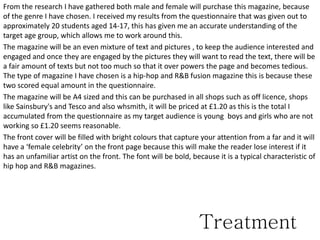 From the research I have gathered both male and female will purchase this magazine, because
of the genre I have chosen. I received my results from the questionnaire that was given out to
approximately 20 students aged 14-17, this has given me an accurate understanding of the
target age group, which allows me to work around this.
The magazine will be an even mixture of text and pictures , to keep the audience interested and
engaged and once they are engaged by the pictures they will want to read the text, there will be
a fair amount of texts but not too much so that it over powers the page and becomes tedious.
The type of magazine I have chosen is a hip-hop and R&B fusion magazine this is because these
two scored equal amount in the questionnaire.
The magazine will be A4 sized and this can be purchased in all shops such as off licence, shops
like Sainsbury's and Tesco and also whsmith, it will be priced at £1.20 as this is the total I
accumulated from the questionnaire as my target audience is young boys and girls who are not
working so £1.20 seems reasonable.
The front cover will be filled with bright colours that capture your attention from a far and it will
have a ‘female celebrity’ on the front page because this will make the reader lose interest if it
has an unfamiliar artist on the front. The font will be bold, because it is a typical characteristic of
hip hop and R&B magazines.
Treatment
 