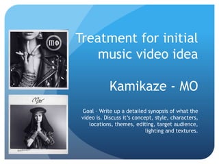 Treatment for initial
music video idea
Kamikaze - MO
Goal – Write up a detailed synopsis of what the
video is. Discuss it’s concept, style, characters,
locations, themes, editing, target audience,
lighting and textures.
 