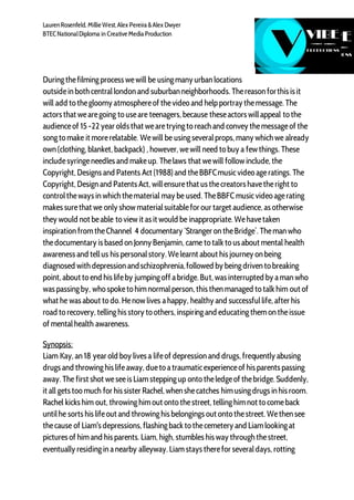 LaurenRosenfeld, Millie West,Alex Pereira &Alex Dwyer
BTECNationalDiploma in Creative Media Production
Duringthefilmingprocess wewill be usingmany urban locations
outsidein both centrallondon and suburban neighborhoods. Thereason forthis is it
will add to thegloomy atmosphereof thevideo and helpportray themessage. The
actors that wearegoing to useare teenagers, because theseactors willappeal to the
audienceof 15 -22 year olds that wearetryingto reach and convey themessageof the
songto make it morerelatable. Wewill be usingseveralprops, many which we already
own (clothing, blanket, backpack) , however, wewill need to buy a few things. These
includesyringeneedles and makeup. Thelaws that wewill follow include, the
Copyright, Designs and Patents Act (1988) and theBBFCmusicvideo ageratings. The
Copyright, Design and Patents Act, willensurethat us thecreators havetheright to
controltheways in which thematerial may be used. TheBBFC musicvideo agerating
makes surethat we only show materialsuitablefor our target audience, as otherwise
they would not beable to view it as it would be inappropriate. Wehavetaken
inspiration fromtheChannel 4 documentary ‘Stranger on theBridge’. Theman who
thedocumentary is based on Jonny Benjamin, came to talk to us about mental health
awareness and tellus his personalstory. Welearnt about his journey on being
diagnosed with depression andschizophrenia,followed by beingdriven to breaking
point, about to end his lifeby jumpingoff abridge. But, was interrupted by aman who
was passingby, who spoketo him normalperson, this then managed to talk him out of
what he was about to do. Henow lives ahappy, healthy and successfullife, after his
road to recovery, tellinghis story to others, inspiringand educatingthemon theissue
of mentalhealth awareness.
Synopsis:
Liam Kay, an 18 year old boy lives a lifeof depression and drugs, frequently abusing
drugs and throwinghis lifeaway, dueto atraumaticexperienceof his parents passing
away. The first shot weseeis Liamsteppingup onto theledgeof thebridge. Suddenly,
it all gets too much for his sister Rachel, when shecatches him usingdrugs in his room.
Rachel kicks him out, throwinghim out onto thestreet, tellinghim not to comeback
untilhe sorts his lifeout and throwinghis belongings out onto thestreet. Wethen see
thecause of Liam's depressions, flashingback to thecemetery and Liamlookingat
pictures of him and his parents. Liam, high, stumbles his way through thestreet,
eventually residingin anearby alleyway. Liamstays therefor severaldays, rotting
 
