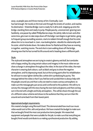 LaurenRosenfeld, Millie West,Alex Pereira &Alex Dwyer
BTECNationalDiploma in Creative Media Production
away, as people pass and throw money at him. Eventually, Liam
has had enough. He travels on thetrain and through thestreets of London, and reaches
his destination - Waterloo Bridge. Liamis ready for it allto end, steppinguponto the
bridge, standingthereand ready to jump. Peoplepass by, unconcerned, ignoringLiam.
Suddenly, onepasser by called PhillipBarnes stops. Hecalmly talks to Liam and after
sometime, gets Liam to takesteps down off theledge. Liambegins to get better, going
to frequent groupcounsellingsessions, starts to redeemhimself enough that his sister
allows him to to moveback in. Liam, now lookingbetter, rebuilds his relationshipwith
his sister, which hebrokedown. Hemakes dinner for Racheland they havean evening
in together, watchingmovies. Theend shot is Liamwalkingdown off thebridge,
showingnow that hehas turned his lifearound and is headingdown adifferent path.
Style:
The styleand atmospherewearetryingto createis gloomy and dull, but concludes
with ahappy ending. By usingcertain colours and imagery in themusicvideo wecan
show achange in atmospherethroughout thevideo. In thestart of thevideo, themain
character is wearingdark colours, such as black and grey to show thenegative
atmosphere, and his depressingmood, but at theturningpoint after his rehabilitation
he willstart to wear lighter clothes like awhiteshirt symbolisinghis purity. The
message behind thevideo is that if you feellost and suicidalthereis always help with
thepeople around you and that is why weneed to createaserious atmosphere, to
make surethemessagegets put across and is enforced to theaudience. Wewilltry to
convey this messagewith thestory havingthestart dark and gloomy and then coming
out in theend with a bright and lively atmosphere. This willbe shown through theuse
of a different colour schemeand shows to theaudiencethat they can turn their life
around and comeback fromtheir lowest point.
Approximatebudget requirements:
Wecreated a budget usingMicrosoft Excel. This demonstrated how much our music
video would cost to film, edit and produce. Wehavecreated this budget to makesure
that webought/hired themost cost productiveitems/people. Weresearched
equipment and people that weresuitablefor thejob, to make surethat everythingwe
bought/hired would contributeto us makingaprofessionalproduction.By adding
 