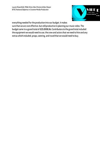 LaurenRosenfeld, Millie West,Alex Pereira &Alex Dwyer
BTECNationalDiploma in Creative Media Production
everythingneeded for theproductioninto our budget, it makes
surethat weare cost effective, but stillproductivein planningour musicvideo. The
budget came to agrand totalof £25,008.36. Contributorsto thegrand totalincluded
theequipment wewould need to use, thecrew and actors that weneed to hireand any
extras which included, props, catering, and travelthat wewould need to buy.
 