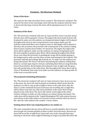 Treatment - The Electronic Weekend
Name of the show -
The name for the radio show that I have created is 'The electronic weekend'. The
name for the show is nice and simply and it informs the audience what the show
is about and what type of music the show will be playing because it's in the
name.
Summary of the show -
The 'The electronic weekend' will start at 11pm and then end at 1am, this means
that the show will be going for 2 hours. Throughout the show loads of music will
be played to make sure the audience are being entertained. Jingles will be played
throughout the show to end a song and start a new song to make sure the
audience understand that a new song has come on. Also jingles will be played to
introduce the presenter, the presenter will communicate to the audience asking
them to tweet and the shows twitter for shoutouts. The jingles throughout the
show will be upbeat to make sure the audience are always being hyped up for
the next song that is going to play. Music will be playing throughout the whole
show, even when the presenter is speaking the songs will be faintly playing in
the background to make sure the show sounds entertaining for the audience. The
presenter will talk about things like festivals etc. To make sure the audience are
being entertained. The show is all about entertaining the audience, letting them
listen to a certain type of genre of music and letting them find out songs that they
haven't heard before. By having the show played so late at night only the genre
fans will mostly listen to the radio show. Also throughout the show, there will be
a few of 'Newsbeats' that come on to make sure the audience are kept up with all
of the news around the world.
The proposed scheduling information -
The 'The electronic weekend' will start at 11pm and end at 1pm. As you can see
in the name, the show will only be played on weekends which means that the
audience are able to stay up late at night to listen to the radio show. Also the
show is on the weekends because if someone was travelling late at night they
will be able to tune into my radio show and listen to the music that is being
played on the radio show. The show will only be on throughout the whole
summer holidays to make sure the audience are always being entertained. The
radio show will be played on the 'Capital Birmingham FM' radio station because
most shows on the radio station are focused on music and that what my show is
like. Also the radio station is the number 1 music station.
Existing shows that I am competing with or are similar to -
The main competition that my show will have is youtube playlists, this is because
most people use youtube playlists to listen to their favourite music. Because my
show will be on late at night from 11pm until 1am, loads of people that enjoy
listening to electronic music might be listening to songs on youtube therefore the
 