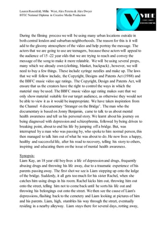 Lauren Rosenfeld, Millie West,Alex Pereira & Alex Dwyer
BTEC National Diploma in Creative Media Production
During the filming process we will be using many urban locations outside in
both central london and suburban neighborhoods. The reason for this is it will
add to the gloomy atmosphere of the video and help portray the message. The
actors that we are going to use are teenagers, because these actors will appeal to
the audience of 15 -22 year olds that we are trying to reach and convey the
message of the song to make it more relatable. We will be using several props,
many which we already own (clothing, blanket, backpack) , however, we will
need to buy a few things. These include syringe needles and make up. The laws
that we will follow include, the Copyright, Designs and Patents Act (1988) and
the BBFC music video age ratings. The Copyright, Design and Patents Act, will
ensure that us the creators have the right to control the ways in which the
material may be used. The BBFC music video age rating makes sure that we
only show material suitable for our target audience, as otherwise they would not
be able to view it as it would be inappropriate. We have taken inspiration from
the Channel 4 documentary ‘Stranger on the Bridge’. The man who the
documentary is based on Jonny Benjamin, came to talk to us about mental
health awareness and tell us his personal story. We learnt about his journey on
being diagnosed with depression and schizophrenia, followed by being driven to
breaking point, about to end his life by jumping off a bridge. But, was
interrupted by a man who was passing by, who spoketo him normal person, this
then managed to talk him out of what he was about to do. He now lives a happy,
healthy and successfullife, after his road to recovery, telling his story to others,
inspiring and educating them on the issue of mental health awareness.
Synopsis:
Liam Kay, an 18 year old boylives a life of depressionand drugs, frequently
abusing drugs and throwing his life away, due to a traumatic experience of his
parents passing away. The first shot we see is Liam stepping up onto the ledge
of the bridge. Suddenly, it all gets too much for his sister Rachel, when she
catches him using drugs in his room. Rachel kicks him out, throwing him out
onto the street, telling him not to come back until he sorts his life out and
throwing his belongings out onto the street. We then see the cause of Liam's
depressions, flashing back to the cemetery and Liam looking at pictures of him
and his parents. Liam, high, stumbles his way through the street, eventually
residing in a nearby alleyway. Liam stays there for several days, rotting away,
 