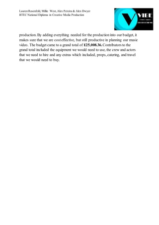 Lauren Rosenfeld, Millie West,Alex Pereira & Alex Dwyer
BTEC National Diploma in Creative Media Production
production. By adding everything needed for the production into our budget, it
makes sure that we are costeffective, but still productive in planning our music
video. The budget came to a grand total of £25,008.36.Contributors to the
grand total included the equipment we would need to use, the crew and actors
that we need to hire and any extras which included, props, catering, and travel
that we would need to buy.
 