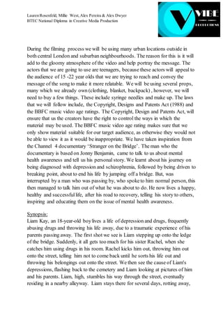Lauren Rosenfeld, Millie West,Alex Pereira & Alex Dwyer
BTEC National Diploma in Creative Media Production
During the filming process we will be using many urban locations outside in
both central London and suburban neighbourhoods. The reason for this is it will
add to the gloomy atmosphere of the video and help portray the message. The
actors that we are going to use are teenagers, because these actors will appeal to
the audience of 15 -22 year olds that we are trying to reach and convey the
message of the song to make it more relatable. We will be using several props,
many which we already own (clothing, blanket, backpack) , however, we will
need to buy a few things. These include syringe needles and make up. The laws
that we will follow include, the Copyright, Designs and Patents Act (1988) and
the BBFC music video age ratings. The Copyright, Design and Patents Act, will
ensure that us the creators have the right to control the ways in which the
material may be used. The BBFC music video age rating makes sure that we
only show material suitable for our target audience, as otherwise they would not
be able to view it as it would be inappropriate. We have taken inspiration from
the Channel 4 documentary ‘Stranger on the Bridge’. The man who the
documentary is based on Jonny Benjamin, came to talk to us about mental
health awareness and tell us his personal story. We learnt about his journey on
being diagnosed with depression and schizophrenia, followed by being driven to
breaking point, about to end his life by jumping off a bridge. But, was
interrupted by a man who was passing by, who spoketo him normal person, this
then managed to talk him out of what he was about to do. He now lives a happy,
healthy and successfullife, after his road to recovery, telling his story to others,
inspiring and educating them on the issue of mental health awareness.
Synopsis:
Liam Kay, an 18-year-old boylives a life of depression and drugs, frequently
abusing drugs and throwing his life away, due to a traumatic experience of his
parents passing away. The first shot we see is Liam stepping up onto the ledge
of the bridge. Suddenly, it all gets too much for his sister Rachel, when she
catches him using drugs in his room. Rachel kicks him out, throwing him out
onto the street, telling him not to come back until he sorts his life out and
throwing his belongings out onto the street. We then see the cause of Liam's
depressions, flashing back to the cemetery and Liam looking at pictures of him
and his parents. Liam, high, stumbles his way through the street, eventually
residing in a nearby alleyway. Liam stays there for several days, rotting away,
 