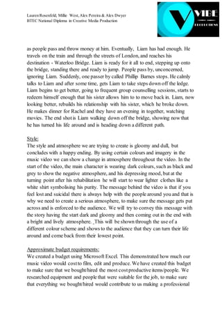 Lauren Rosenfeld, Millie West,Alex Pereira & Alex Dwyer
BTEC National Diploma in Creative Media Production
as people pass and throw money at him. Eventually, Liam has had enough. He
travels on the train and through the streets of London, and reaches his
destination - Waterloo Bridge. Liam is ready for it all to end, stepping up onto
the bridge, standing there and ready to jump. People pass by, unconcerned,
ignoring Liam. Suddenly, one passer by called Phillip Barnes stops. He calmly
talks to Liam and after some time, gets Liam to take steps down off the ledge.
Liam begins to get better, going to frequent group counselling sessions, starts to
redeem himself enough that his sister allows him to to move back in. Liam, now
looking better, rebuilds his relationship with his sister, which he broke down.
He makes dinner for Rachel and they have an evening in together, watching
movies. The end shotis Liam walking down off the bridge, showing now that
he has turned his life around and is heading down a different path.
Style:
The style and atmosphere we are trying to create is gloomy and dull, but
concludes with a happy ending. By using certain colours and imagery in the
music video we can show a change in atmosphere throughout the video. In the
start of the video, the main character is wearing dark colours, such as black and
grey to show the negative atmosphere, and his depressing mood, but at the
turning point after his rehabilitation he will start to wear lighter clothes like a
white shirt symbolising his purity. The message behind the video is that if you
feel lost and suicidal there is always help with the people around you and that is
why we need to create a serious atmosphere, to make sure the message gets put
across and is enforced to the audience. We will try to convey this message with
the story having the start dark and gloomy and then coming out in the end with
a bright and lively atmosphere. This will be shown through the use of a
different colour scheme and shows to the audience that they can turn their life
around and come back from their lowest point.
Approximate budget requirements:
We created a budget using Microsoft Excel. This demonstrated how much our
music video would costto film, edit and produce. We have created this budget
to make sure that we bought/hired the most costproductive items/people. We
researched equipment and people that were suitable for the job, to make sure
that everything we bought/hired would contribute to us making a professional
 