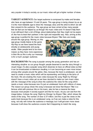 very popular in today’s society, so our music video will get a higher number of views.
TARGET AUDIENCE: Our target audience is composed by males and females
who have an age between 15 and 24 years. This age group is being chosen by us as
it is the most relatable age to show the message, story and the artist to which we will
then present to the audience. The age group we have aimed at has many people
that we feel can be helped by us through the music video and if it doesn’t help them
it can still teach them a lot of things about relationships that they might not be aware
of, like how to treat their partners in the right and respectful way. Also, aiming at this
age group is perfect for the music video because Bryson Tiller fans are mostly
around this age group. Moving on, this
age group mostly listens to the genre
Hip Hop so we have based the track
directly on adolescents and young
adults. Older people tend to be more
mature as they have more experience
in their life so this is why our message
is for a much younger audience.
BACKGROUND:The song is popular among the young generation and has an
interesting storyline so our group thought people deserved to see the story through a
visual image; it’s also a popular song which deserves to have an official video so that
it can be broadcasted on television resulting in it can becoming an even more known
among other people around the globe. Also, because the track is unreleased, we will
need to create a music video which will be representing and linking to the lyrics of
the track. We are creating this music video because the song ‘Right my Wrongs’
doesn't have a music video yet so we have decided to make our own music video
with the message of the song to show the audience the video for the song which
needs a music video because now it's just an unreleased track with millions of views.
The reason our group chose this song is because we know that Bryson Tiller is a
famous artist with previous hits on his music, also he has a massive fan base
because most people in society support and like his music. As you can see from the
image below, it shows the song ‘Right my Wrongs’ by Bryson Tiller, which shows the
views of the song. The number of view is 37 million, and this is just the views on the
audio track because this is an unreleased song, so if we can make a video for this
song, not only will it show the audience a message, but it will get even more views
because it will show the audience a scene that it happening to match the song.
 
