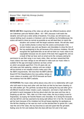 RESEARCH:In beginning of the video we will use two different locations which
are Valentines park and Nando's (Ilford - IG1 1BP), because it will match the
storyline and we’ll use a wide variety of locations. For props, we will need to use
casual clothing (such as jeans or tracksuit, and not anything too formal)because the
actors will need to dress as normal as possible as we will need them to match the
storyline and connect with the target audience needs. We will also need
to use mobile phones to show how the actors communicate in the
normal modern way and use flowers and chocolates to show the link of
the boy apologizing to the girl because of his previous mistakes. We will
recognise the applicable laws as we will not want our music video to be
copyrighted because we are aware of the laws that suggest this and as
a result of that we have sent an email out to the company asking for
permission to use their song in our music video. Also, we have researched that
music videos now have ratings so we will need to make sure our music video is
suitable for the age and target audience we have aimed
at, which are people aged from 15 to 24 years old, we
will make sure that swearing, violence and sex content
will be minimal or not included at all to make sure it fits
the BBFC requirements. We know that the BBFC (British
Board Of Film Classification) Are now putting ratings on
music videos on youtube and VEVO because we found
this evidence from the BBFC website.
SYNOPSIS:The music video will be about a boy who is in a relationship with a girl
who both seem to love each other until she finds out that he has been cheating on
her with another girl. The girl finds out about this by seeing the boy and other girl in
all different locations these include a park, restaurant, and down a high street.The
girl starts to send messages to the boy about what she has seen and how she is
breaking up with him. Then, later on in the music video, the boy is trying to ask for
forgiveness, by buying her favorite flowers and chocolate, he is doing this because
she has left him and has seemed to be doing well without him in her life. He wants to
get her back because of his mistakes but the girl keeps rejecting his apologies as
she felt like cheating on her was too much so she decided then to ignore him. Later,
near the end of the video, the boy becomes so sad and upset that the girl starts
feeling sorry for him and realises that she does still love him and in her eyes
 
