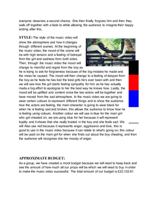 everyone deserves a second chance. She then finally forgives him and then they
walk off together with a fade to white allowing the audience to imagine their happy
ending after this.
STYLE:The style of the music video will
show the atmosphere and how it changes
through different scenes. At the beginning of
the music video, the mood of the scene will
be with high tension and a feeling of betrayal
from the girl and sadness from both sides.
Then, through the music video the mood will
change to merciful and regret from the boy as
he is trying to ask for forgiveness because of the big mistake he made and
the mess he caused. The mood will then change to a feeling of despair from
the boy as he feels he has lost the best girls he's ever been with and then
we will see how the girl starts feeling sympathy for him as he has actually
made a big effort to apologize to her the best way he knows how. Lastly, the
mood will be uplifted and content since the two actors will be together and
have moved from the sad atmosphere. In the music video we are going to
wear certain colours to represent different things and to show the audience
how the actors are feeling, the main character is going to wear black for
when he is feeling sad and broken, this allows the audience to know how he
is feeling using colours. Another colour we will use is blue for the main girl
who got cheated on, we are using blue for her because it will represent
loyalty and it shows that she really trusted in the boy and she feels sad. We
will Also use red because it represents anger, aggression and love, this is
good to use in the music video because it can relate to what's going on, this colour
will be used on the main girl for when she finds out about the boy cheating, and then
the audience will recognise she her moody of anger.
APPROXIMATE BUDGET:
As a group, we have created a mock budget because we will need to keep track and
see the amount of how much all our props will be which we will need to buy in order
to make the music video successful. The total amount of our budget is £22,102.61
 