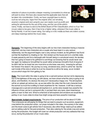 selection of colours to provide a deeper meaning (connotation) to what we
will want to show. We have also researched the applicable laws that will
be taken into consideration. Firstly, we have copyright laws to stick to,
such as not using any logos from the original artist, not remaking
anyone’s original work and using for your own needs (such as profit) and
asking for permission for the use of the song, and the use of the artist's
name. Finally, we have to stick to the British Board of Film Classification, which is if our ‘film’
(music video) is too gory, then it has to be a higher rating, whereas if the music video is
family friendly, it can be a lower rating. Our rating is in the middle as there are violent scenes
and deep meanings behind the music video.
Synopsis: The beginning of the story begins with our two main characters having a massive
argument, are two main characters are a couple who have been in a very serious
relationship, but the argument begins over a very serious incident, as the girlfriend has found
out that the boyfriend is cheating on her. He’s kicked out the house and is in a terrible state.
A week passes by and he is distraught with himself, being in a emotional wreck. He decides
that he’s going to travel to his girlfriend to sort things out knowing that he would never see
her again he realises to himself that he would rather embarrass himself in front of anyone if
he didn't tell her he loved her one more time so she knew was sorry , knowing he will lose
her forever if he doesn’t. His journey is a long, emotional story, which is all for her. But the
sad morale of the story is when he is at his closest he is still so far away, as an incident
occurs which stops him from getting to her.
Style: The mood within the video is going to be a sad and serious one but not to depressing
due to the lightness of the song, as with above, we have shown what the story is going to be
about, and therefore, it’s obvious the story isn’t necessarily a happy one. The atmosphere
will be an upbeat yet serious one, as we see within the video that the main character loves
the woman so much he is willing to travel anywhere for her, however, it still has a serious
message and a sad and emotional atmosphere to it, as the story reveals how powerful the
influence of love can be in someone's life, it can lead them any were, down treacherous
paths or even to their end. Which is what kind of atmosphere and emotions we would like to
portray in our music video to show how bright songs and have powerful meanings.
Approximate budget requirements: The price of our production will be about £17,000.
This is because we will paying for things that we need to acquire such as actors, equipment,
crew behind the production action, our props included in the video, the scenery in the video
and the travel costs to get vehicle hire if necessary, also other things need such as editors
and an editing suite for the post production. Then also catering for the whole crew and actors
during the production, this budget will cover our whole production and any setbacks that may
occur, during the production of our music video.
 