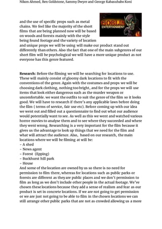 Nikon Ahmed, Ben Goldstone, Sammy Dwyer and George Kabasubabo Koni
and the use of specific props such as metal
chains. We feel like the majority of the short
films that are being planned now will be based
on woods and forests mainly with the style
being found footage and the variety of location
and unique props we will be using will make our product stand out
differently than others. Also the fact that one of the main subgenres of our
short film will be psychological we will have a more unique product as not
everyone has this genre featured.
Research: Before the filming we will be searching for locations to use.
These will mainly consist of gloomy dark locations to fit with the
conventions of the genre. Again with the costumes and props we will be
choosing dark clothing, nothing too bright, and for the props we will use
items that look either dangerous such as the murder weapon or
uncomfortable. we want the outfits to suit the genre of the film so it looks
good. We will have to research if there’s any applicable laws before doing
the film ( terms of service, fair use etc). Before coming up with our idea
we went out and filled out a questionnaire to find out what our audience
would potentially want to see. As well as this we went and watched various
horror movies to analyse them and to see where they succeeded and where
they went wrong. Researching is a very important for the film because it
gives us the advantage to look up things that we need for the film and
what will attract the audience. Also, based on our research, the main
locations where we will be filming at will be:
- A shed
- News agent
- Forest (Epping)
- Buckhurst hill park
- House
And some of the location are owned by us so there is no need for
permission to film there, whereas for locations such as public parks or
forests are different as they are public places and we don’t permission to
film as long as we don’t include other people in the actual footage. We’ve
chosen these locations because they add a sense of realism and fear as our
product is set in concrete locations. If we are not going to get permission
or we are just not going to be able to film in the chosen locations we can
still arrange other public parks that are not as crowded allowing us a more
 