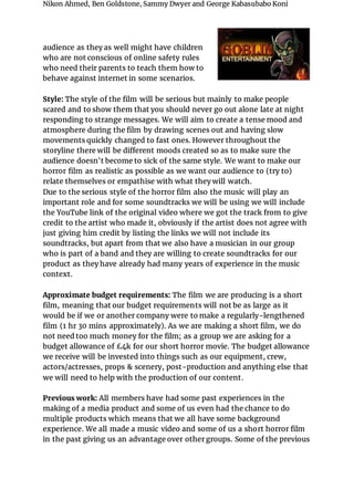 Nikon Ahmed, Ben Goldstone, Sammy Dwyer and George Kabasubabo Koni
audience as they as well might have children
who are not conscious of online safety rules
who need their parents to teach them how to
behave against internet in some scenarios.
Style: The style of the film will be serious but mainly to make people
scared and to show them that you should never go out alone late at night
responding to strange messages. We will aim to create a tense mood and
atmosphere during the film by drawing scenes out and having slow
movements quickly changed to fast ones. However throughout the
storyline there will be different moods created so as to make sure the
audience doesn't become to sick of the same style. We want to make our
horror film as realistic as possible as we want our audience to (try to)
relate themselves or empathise with what they will watch.
Due to the serious style of the horror film also the music will play an
important role and for some soundtracks we will be using we will include
the YouTube link of the original video where we got the track from to give
credit to the artist who made it, obviously if the artist does not agree with
just giving him credit by listing the links we will not include its
soundtracks, but apart from that we also have a musician in our group
who is part of a band and they are willing to create soundtracks for our
product as they have already had many years of experience in the music
context.
Approximate budget requirements: The film we are producing is a short
film, meaning that our budget requirements will not be as large as it
would be if we or another company were to make a regularly-lengthened
film (1 hr 30 mins approximately). As we are making a short film, we do
not need too much money for the film; as a group we are asking for a
budget allowance of £4k for our short horror movie. The budget allowance
we receive will be invested into things such as our equipment, crew,
actors/actresses, props & scenery, post-production and anything else that
we will need to help with the production of our content.
Previous work: All members have had some past experiences in the
making of a media product and some of us even had the chance to do
multiple products which means that we all have some background
experience. We all made a music video and some of us a short horror film
in the past giving us an advantage over other groups. Some of the previous
 