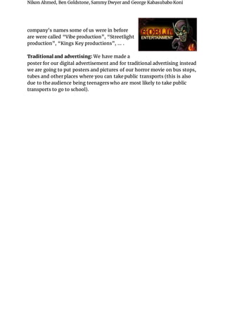 Nikon Ahmed, Ben Goldstone, Sammy Dwyer and George Kabasubabo Koni
company’s names some of us were in before
are were called “Vibe production”, “Streetlight
production”, “Kings Key productions”, … .
Traditional and advertising: We have made a
poster for our digital advertisement and for traditional advertising instead
we are going to put posters and pictures of our horror movie on bus stops,
tubes and other places where you can take public transports (this is also
due to the audience being teenagers who are most likely to take public
transports to go to school).
 