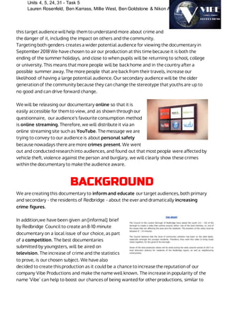 Units 4, 5, 24, 31 - Task 5
Lauren Rosenfeld, Ben Karrass, Millie West, Ben Goldstone & Nikon Ahamed
this target audience will help them to understand more about crime and
the danger of it, including the impact on others and the community.
Targeting both genders creates a wider potential audience for viewing the documentary in
September 2018 We have chosen to air our production at this time because it is both the
ending of the summer holidays, and close to when pupils will be returning to school, college
or university. This means that more people will be back home and in the country after a
possible summer away. The more people that are back from their travels, increase our
likelihood of having a large potential audience. Our secondary audience will be the older
generation of the community because they can change the stereotype that youths are up to
no good and can drive forward change.
We will be releasing our documentary online so that it is
easily accessible for them to view, and as shown through our
questionnaire, our audience's favourite consumption method
is online streaming. Therefore, we will distribute it via an
online streaming site such as YouTube. The message we are
trying to convey to our audience is about personal safety
because nowadays there are more crimes present. We went
out and conducted research into audiences, and found out that most people were affected by
vehicle theft, violence against the person and burglary, we will clearly show these crimes
within the documentary to make the audience aware.
BACKGROUND
We are creating this documentary to inform and educate our target audiences, both primary
and secondary - the residents of Redbridge - about the ever and dramatically increasing
crime figures.
In addition,we have been given an [informal] brief
by Redbridge Council to create an 8-10 minute
documentary on a local issue of our choice, as part
of a competition. The best documentaries
submitted by youngsters, will be aired on
television. The increase of crime and the statistics
to prove, is our chosen subject. We have also
decided to create this production as it could be a chance to increase the reputation of our
company Vibe Productions and make the name well known. The increase in popularity of the
name ‘Vibe’ can help to boost our chances of being wanted for other productions, similar to
 