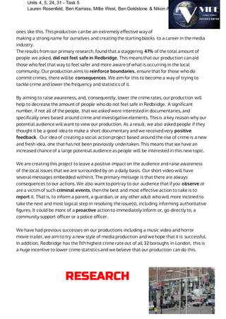 Units 4, 5, 24, 31 - Task 5
Lauren Rosenfeld, Ben Karrass, Millie West, Ben Goldstone & Nikon Ahamed
ones like this. This production can be an extremely effective way of
making a strong name for ourselves and creating the starting blocks to a career in the media
industry.
The results from our primary research, found that a staggering 47% of the total amount of
people we asked, did not feel safe in Redbridge. This means that our production can aid
those who feel that way to feel safer and more aware of what is occurring in the local
community. Our production aims to reinforce boundaries, ensure that for those who do
commit crimes, there will be consequences. We aim for this to become a way of trying to
tackle crime and lower the frequency and statistics of it.
By aiming to raise awareness, and, consequently, lower the crime rates, our production will
help to decrease the amount of people who do not feel safe in Redbridge. A significant
number, if not all of the people, that we asked were interested in documentaries, and
specifically ones based around crime and investigative elements. This is a key reason why our
potential audience will want to view our production. As a result, we also asked people if they
thought it be a good idea to make a short documentary and we received very positive
feedback. Our idea of creating a social action project based around the rise of crime is a new
and fresh idea, one that has not been previously undertaken. This means that we have an
increased chance of a large potential audience as people will be interested in this new topic.
We are creating this project to leave a positive impact on the audience and raise awareness
of the local issues that we are surrounded by on a daily basis. Our short video will have
several messages embedded within it. The primary message is that there are always
consequences to our actions. We also want to portray to our audience that if you observe or
are a victim of such criminal events, then the best and most effective action to take is to
report it. That is, to inform a parent, a guardian, or any other adult who will more inclined to
take the next and most logical step in resolving the issue(s), including informing authoritative
figures. It could be more of a proactive action to immediately inform or, go directly to, a
community support officer or a police officer.
We have had previous successes on our productions including a music video and horror
movie trailer, we aim to try a new style of media production and we hope that it is successful.
In addition, Redbridge has the 11th highest crime rate out of all 32 boroughs in London, this is
a huge incentive to lower crime statistics and we believe that our production can do this.
RESEARCH
 