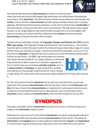Units 4, 5, 24, 31 - Task 5
Lauren Rosenfeld, Ben Karrass, Millie West, Ben Goldstone & Nikon Ahamed
We have decided that for the documentary we will go to a few locations
where the main ones will be Barkingside high street where we will introduce the presenter
and conduct a few interviews. The other locations will be houses where we will interview the
victims, and we will film a reconstruction outside a group members house and in a nearby
alleyway. We feel that these locations work best, as the victims will feel more comfortable in
their own houses, as they are safe and in warm environments. The high street is also a good
location, as our target audience may not be familiar enough with it as crimes happen and
they are not aware of it which therefore makes them feel anxious when watching the
documentary, as they do not know what to expect.
The laws that we will follow include, the Copyright, Designs and Patents Act (1988) and the
BBFC age ratings. The Copyright, Design and Patents Act, will ensure that us - the creators
have the right to control the ways in which the material may be used, make a copy of it, cause
the film to be seen and heard in public, communicate the film to the public, such as on TV or
the internet. Copyright is important because it protects our work from being used by others
without our permission. The BBFC age rating makes sure that we
only show material suitable for our target audience as otherwise
they would not be able to view it as it would be inappropriate.
Due to the fact that we are showing sensitive material, such as
a sexual assault and burglary, an age rating of 15 is suitable,
and making sure that younger audiences do not view it. Having
an age rating of 15, also ensures that our primary target audience of 15-19 year olds watches
it.
For the camerawork and other elements that we will use in the short film, we will take
inspiration from previous documentaries that we have seen, which include Panorama and
Vice. We have chosen these documentaries as inspiration for camerawork and other parts,
as they have certain elements which suit our documentary, such as hand held camera,
interviews using a tripod and reconstructions, which we will incorporate into our film.
SYNOPSIS
The project will begin with an introduction from both of our hosts, communicating to the
audience the informative media to come.
Following this, two victims of crimes will be interviewed, we will be using parallel editing to
cross between both the interviews and the reconstructions of their stories. This will be an
informative and engaging way to make audiences understand the impacts and importance
of crime and the negative and personal implications that it has. Millie West will take the
 