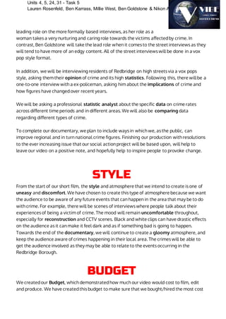 Units 4, 5, 24, 31 - Task 5
Lauren Rosenfeld, Ben Karrass, Millie West, Ben Goldstone & Nikon Ahamed
leading role on the more formally based interviews, as her role as a
woman takes a very nurturing and caring role towards the victims affected by crime. In
contrast, Ben Goldstone will take the lead role when it comes to the street interviews as they
will tend to have more of an edgy content. All of the street interviews will be done in a vox
pop style format.
In addition, we will be interviewing residents of Redbridge on high streets via a vox pops
style, asking them their opinion of crime and its high statistics. Following this, there will be a
one-to-one interview with a ex-policeman, asking him about the implications of crime and
how figures have changed over recent years.
We will be asking a professional statistic analyst about the specific data on crime rates
across different time periods and in different areas. We will also be comparing data
regarding different types of crime.
To complete our documentary, we plan to include ways in which we, as the public, can
improve regional and in turn national crime figures. Finishing our production with resolutions
to the ever increasing issue that our social action project will be based upon, will help to
leave our video on a positive note, and hopefully help to inspire people to provoke change.
STYLE
From the start of our short film, the style and atmosphere that we intend to create is one of
uneasy and discomfort. We have chosen to create this type of atmosphere because we want
the audience to be aware of any future events that can happen in the area that may be to do
with crime. For example, there will be scenes of interviews where people talk about their
experiences of being a victim of crime. The mood will remain uncomfortable throughout,
especially for reconstruction and CCTV scenes. Black and white clips can have drastic effects
on the audience as it can make it feel dark and as if something bad is going to happen.
Towards the end of the documentary, we will continue to create a gloomy atmosphere, and
keep the audience aware of crimes happening in their local area. The crimes will be able to
get the audience involved as they may be able to relate to the events occurring in the
Redbridge Borough.
BUDGET
We created our Budget, which demonstrated how much our video would cost to film, edit
and produce. We have created this budget to make sure that we bought/hired the most cost
 