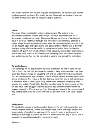 with health. however with no form of public advertisement, we wouldn’t gain a small,
let alone general, audience. This is why we use things such as posters to promote
our short production so that we can gain a larger audience.
Genre:
The genre of our social action project is documentary. The subject of our
documentary is Health, Fitness and Lifestyle. We have decided to work on a
documentary subjected on health, fitness and lifestyle as it is one of the biggest
issue in our local Redbridge borough. We have chosen documentary because it
leaves a huge impact on people no matter what the message is given accross, it will
still be thought again and again over a long period of time, whether due to the truth
leaving a lasting effect on the audience, or due to the horrific facts catching the
audience off guard. This will also help develop popularity among other audiences as
people who have seen the documentary will be talking about it to others and they
may watch it too as they may be motivated or want to help spread the motivation.
Target Audience:
The age range for our documentary is people of between 16 and 18 years of age.
This is due to the fact that, within our documentary, there are issues which we have
found that this age range are struggling with and are under informed about. Due to
this, we believe people aged between 16 to 18 are the suitable audience to focus on
for our production. This is due to the fact that now more than ever a high percentage
of teenagers want to have a good body, whilst some teenagers are getting body
shamed and bullied. People older than this can also enjoy the documentary, as they
will also have some struggles with the issue but they are more informed than the
younger generation. People younger than this may want to watch the documentary if
they want to learn about the issues involved but the main focus is on 16 to 18 year
olds.
Background:
We decided to produce a short production based on the genre of documentary and
on the subgenre of health, fitness and lifestyle these factors are major aspects to a
large majority of people if not everyone in the world. In order to send across a
message to our target audience, we feel as if health is the best way to do so. This is
because the subject is constantly in everyone's minds.
Research:
 