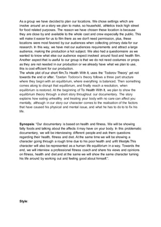 As a group we have decided to plan our locations. We chose settings which are
involve around an a story we plan to make, so household, athletics track high street
for food related purposes. The reason we have chosen these location is because
they are close by and available to the whole cast and crew especially the public. This
will make it easier for us to film there as we don't need permission, plus, these
locations were most favored by our audiences when collecting primary data for our
research. In this way, we have met our audiences requirements and attract a large
audience, making the production a hot subject. We also had a questionnaire as we
wanted to know what else our audience expect involved around food and health film.
Another aspect that is useful to our group is that we do not need costumes or props
as they are not needed in our production or we already have what we plan to use,
this is cost efficient for our production.
The whole plot of our short film,To Health With It, uses the ‘Todorov Theory’ yet not
towards the end or after. Tzvetan Todorov’s theory follows a three part structure
where they begin with an equilibrium, where everything is balanced. Then something
comes along to disrupt that equilibrium, and finally reach a resolution, when
equilibrium is restored. At the beginning of To Health With It, we plan to show the
equilibrium theory through a short story throughout our documentary. The story
explains how eating unhealthy and treating your body with no care can affect you
mentally, although in our story our character comes to the realisation of the factors
that have caused his physical and mental issue, and what he has to do to to fix his
life.
Synopsis: “Our documentary is based on health and fitness. We will be showing
fatty foods and talking about the affects it may have on your body. In this problematic
documentary, we will be interviewing different people and ask them questions
regarding their health, fitness and diet. At the same time we will be showing a
character going through a rough time due to his poor health and unfit lifestyle.This
character will also be represented as a human life equilibrium in a way. Towards the
end, we will interview a professional fitness coach and share his views and opinions
on fitness, health and diet and at the same we will show the same character turning
his life around by working out and feeling good about himself.”.
Style:
 