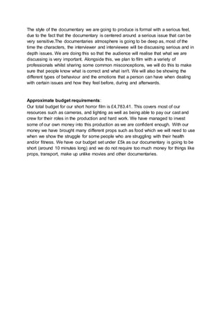 The style of the documentary we are going to produce is formal with a serious feel,
due to the fact that the documentary is centered around a serious issue that can be
very sensitive.The documentaries atmosphere is going to be deep as, most of the
time the characters, the interviewer and interviewee will be discussing serious and in
depth issues. We are doing this so that the audience will realise that what we are
discussing is very important. Alongside this, we plan to film with a variety of
professionals whilst sharing some common misconceptions, we will do this to make
sure that people know what is correct and what isn't. We will also be showing the
different types of behaviour and the emotions that a person can have when dealing
with certain issues and how they feel before, during and afterwards.
Approximate budget requirements:
Our total budget for our short horror film is £4,783.41. This covers most of our
resources such as cameras, and lighting as well as being able to pay our cast and
crew for their roles in the production and hard work. We have managed to invest
some of our own money into this production as we are confident enough. With our
money we have brought many different props such as food which we will need to use
when we show the struggle for some people who are struggling with their health
and/or fitness. We have our budget set under £5k as our documentary is going to be
short (around 10 minutes long) and we do not require too much money for things like
props, transport, make up unlike movies and other documentaries.
 