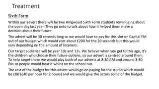 Treatment
Sixth Form
Within our advert there will be two Ringwood Sixth Form students reminiscing about
the open day last year. They go onto to talk about how it helped them make a
decision about their future.
The advert will be 30 seconds long so we would have to pay for this slot on Capital FM
out of our budget which would cost about £200 for the 30 seconds but this would
vary depending on the amount of listeners.
Our target audience will be year 10s and 11s. We believe when you get to this age, it’s
the children who choose their future options, so our advert is centred around them.
To help target these we would play both of our adverts at 8:30 AM and around 3:30
PM so people would hear it whilst on the school run.
The rest of the budget for this advert would go on paying for the studio which would
be £80 (£40 per hour for 2 hours) and we would give the actors some of the budget.
 