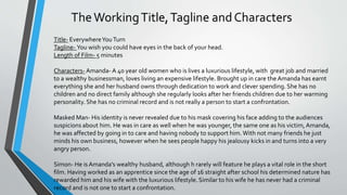 Title- EverywhereYouTurn
Tagline- You wish you could have eyes in the back of your head.
Length of Film- 5 minutes
Characters- Amanda- A 40 year old women who is lives a luxurious lifestyle, with great job and married
to a wealthy businessman, loves living an expensive lifestyle. Brought up in care the Amanda has earnt
everything she and her husband owns through dedication to work and clever spending. She has no
children and no direct family although she regularly looks after her friends children due to her warming
personality. She has no criminal record and is not really a person to start a confrontation.
Masked Man- His identity is never revealed due to his mask covering his face adding to the audiences
suspicions about him. He was in care as well when he was younger, the same one as his victim,Amanda,
he was affected by going in to care and having nobody to support him.With not many friends he just
minds his own business, however when he sees people happy his jealousy kicks in and turns into a very
angry person.
Simon- He is Amanda’s wealthy husband, although h rarely will feature he plays a vital role in the short
film. Having worked as an apprentice since the age of 16 straight after school his determined nature has
rewarded him and his wife with the luxurious lifestyle. Similar to his wife he has never had a criminal
record and is not one to start a confrontation.
 