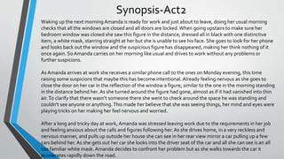 Synopsis-Act2
Waking up the next morning Amanda is ready for work and just about to leave, doing her usual morning
checks that all the windows are closed and all doors are locked.When going upstairs to make sure her
bedroom window was closed she saw this figure in the distance, dressed all in black with one distinctive
item, a white mask, starring straight at her but she is unable to see his face. She goes to look for her phone
and looks back out the window and the suspicious figure has disappeared, making her think nothing of it
once again. So Amanda carries on her morning like usual and drives to work without any problems or
further suspicions.
As Amanda arrives at work she receives a similar phone call to the ones on Monday evening, this time
raising some suspicions that maybe this has become intentional. Already feeling nervous as she goes to
close the door on her car in the reflection of the window a figure, similar to the one in the morning standing
in the distance behind her. As she turned around the figure had gone, almost as if it had vanished into thin
air.To clarify that there wasn’t someone there she went to check around the space he was standing and
couldn’t see anyone or anything.This made her believe that she was seeing things, her mind and eyes were
playing tricks on her making her feel nervous and worried.
After a long and tricky day at work, Amanda was stressed leaving work due to the requirements in her job
and feeling anxious about the calls and figures following her. As she drives home, in a very reckless and
nervous manner, and pulls up outside her house she can see in her rear view mirror a car pulling up a few
cars behind her. As she gets out her car she looks into the driver seat of the car and all she can see is an all
too familiar white mask. Amanda decides to confront her problem but as she walks towards the car it
accelerates rapidly down the road.
 