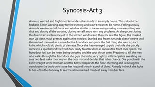 Synopsis-Act 3
Anxious, worried and frightened Amanda rushes inside to an empty house.This is due to her
husband Simon working away for the evening and wasn’t meant to be home. Feeling uneasy
Amanda went round all doors and window similar to the morning making sure everything was
shut and closing all the curtains, closing herself away from any problems.As she got to closing
the downstairs curtain she got to the kitchen window and then she saw the figure, the masked
man up close, mask pressed against the window. Startled and frozen Amanda doesn’t move until
the masked man makes a move for the front door and grabs the first thing she sees, a 7 inch
knife, which could do plenty of damage. Once she has managed to grab the knife she quickly
ruches to a spot behind the front door ready to attack him as soon as the front door opens.The
front door lock can be heard being unlocked and the door thrust open. Prepared to kill the man
who walks through the front door she grips the knife, very tightly, with her palms sweating she
sees two feet make their way on the door mat and decides that is her chance. One punch with the
knife straight to the stomach and the body collapses to the floor. Shivering and sweating she
stands over the body only to see her husband lying in a pool of blood. Already in shock she looks
to her left in the doorway to see the white masked man feet away from her face.
 