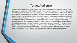 Target Audience
My target audience would be around 16-50., all my target audience would have to be 16+ due to the
goory and moving scenes which could potentially affect a younger audience. Furthermore I believe this
would be my audience as the ages which regularly use websites like Facebook,Twitter andYouTube are
all usually 16+ meaning that this will make it easier to target my target audience directly and I will be
able to access my target audience easier. My primary audience would be ages between 18-30 as they
are likely to be working less ours than my secondary audience who are ages of 31-50 and will have less
commitments making them able to have more time to watch my film.The gender of my target
audience would be both male and female as the main characters are both male and female meaning
the audience are able to potentially relate to my actors and can feel emotionally involved with them.
My secondary audience would be 31-50 year olds due to the fact that they would be able to process
what is happening and feel engrossed in what is happening in the film.Also they would be able to
watch my film when they are relaxing after a stressful day at work and use it as a distraction.
 