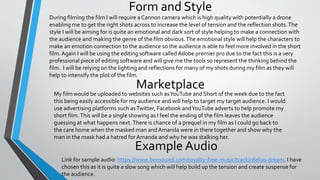 Form and Style
Marketplace
During filming the film I will require a Cannon camera which is high quality with potentially a drone
enabling me to get the right shots across to increase the level of tension and the reflection shots.The
style I will be aiming for is quite an emotional and dark sort of style helping to make a connection with
the audience and making the genre of the film obvious.The emotional style will help the characters to
make an emotion connection to the audience so the audience is able to feel more involved in the short
film.Again I will be using the editing software called Adobe premier pro due to the fact this is a very
professional piece of editing software and will give me the tools so represent the thinking behind the
film. I will be relying on the lighting and reflections for many of my shots during my film as they will
help to intensify the plot of the film.
My film would be uploaded to websites such asYouTube and Short of the week due to the fact
this being easily accessible for my audience and will help to target my target audience. I would
use advertising platforms such asTwitter, Facebook andYouTube adverts to help promote my
short film.This will be a single showing as I feel the ending of the film leaves the audience
guessing at what happens next.There is chance of a prequel in my film as I could go back to
the care home when the masked man and Amanda were in there together and show why the
man in the mask had a hatred for Amanda and why he was stalking her.
Link for sample audio: https://www.bensound.com/royalty-free-music/track/ofelias-dream. I have
chosen this as it is quite a slow song which will help build up the tension and create suspense for
the audience.
 