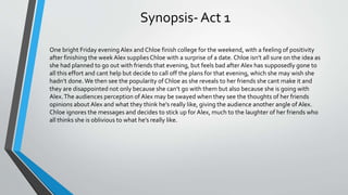 Synopsis- Act 1
One bright Friday evening Alex and Chloe finish college for the weekend, with a feeling of positivity
after finishing the week Alex suppliesChloe with a surprise of a date. Chloe isn’t all sure on the idea as
she had planned to go out with friends that evening, but feels bad after Alex has supposedly gone to
all this effort and cant help but decide to call off the plans for that evening, which she may wish she
hadn’t done.We then see the popularity of Chloe as she reveals to her friends she cant make it and
they are disappointed not only because she can’t go with them but also because she is going with
Alex.The audiences perception of Alex may be swayed when they see the thoughts of her friends
opinions about Alex and what they think he's really like, giving the audience another angle of Alex.
Chloe ignores the messages and decides to stick up for Alex, much to the laughter of her friends who
all thinks she is oblivious to what he’s really like.
 
