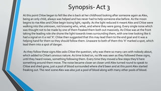 Synopsis- Act 3
At this point Chloe began to fell like she is back at her childhood looking after someone again as Alex,
being an only child, always was helped and has never had to help someone else before. As the moon
begins to riseAlex and Chloe begin losing light, rapidly.As the light reduced it meant Alex and Chloe were
walking into the unknown, not knowing who, what, and where they were going. Every single noise which
was thought not to be made by one of them freaked them both out massively.As Chloe was at the front
taking the leading role she shone the light towards trees surrounding them, with one tree looking like it
had a signal on it a red ‘X’. Chloe then suggested that this may lead them to the end goal and it was a
helping hand for them so they should follow them. Unaware to both of them this ‘X’ marked a spot, which
lead them into a spot of danger.
As they follow these signsAlex asks Chloe the question, why was there so many cars with nobody about,
which added to Chloe's anxious nature. As time ticked on, no life was seen as they followed these signs,
until they heard noises, something following them. Every time they moved a few steps they'd here
something around them move.The noise became closer an closer untilAlex turned round to speak to
Chloe and shed gone, just a pool of blood surrounded where she’d been and at this point Alex started
freaking out.The next sceneAlex was also just a pool of blood along with many other pools of blood.
 