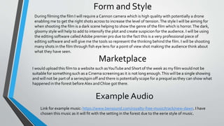 Form and Style
During filming the film I will require a Cannon camera which is high quality with potentially a drone
enabling me to get the right shots across to increase the level of tension.The style I will be aiming for
when shooting the film is a dark scene helping to show the genre of the film which is horror.The dark,
gloomy style will help to add to intensify the plot and create suspicion for the audience. I will be using
the editing software called Adobe premier pro due to the fact this is a very professional piece of
editing software and will give me the tools so represent the thinking behind the film. I will be shooting
many shots in the film through fish eye lens for a point of view shot making the audience think about
what they have seen.
Link for example music: https://www.bensound.com/royalty-free-music/track/new-dawn. I have
chosen this music as it will fit with the setting in the forest due to the eerie style of music.
 