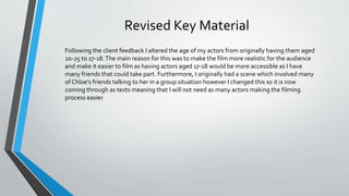 Revised Key Material
Following the client feedback I altered the age of my actors from originally having them aged
20-25 to 17-18.The main reason for this was to make the film more realistic for the audience
and make it easier to film as having actors aged 17-18 would be more accessible as I have
many friends that could take part. Furthermore, I originally had a scene which involved many
of Chloe's friends talking to her in a group situation however I changed this so it is now
coming through as texts meaning that I will not need as many actors making the filming
process easier.
 