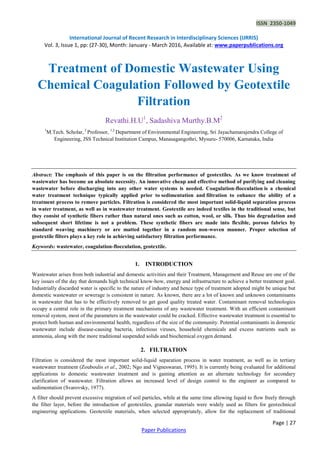 ISSN 2350-1049
International Journal of Recent Research in Interdisciplinary Sciences (IJRRIS)
Vol. 3, Issue 1, pp: (27-30), Month: January - March 2016, Available at: www.paperpublications.org
Page | 27
Paper Publications
Treatment of Domestic Wastewater Using
Chemical Coagulation Followed by Geotextile
Filtration
Revathi.H.U1
, Sadashiva Murthy.B.M2
1
M.Tech. Scholar, 2
Professor, 1,2
Department of Environmental Engineering, Sri Jayachamarajendra College of
Engineering, JSS Technical Institution Campus, Manasagangothri, Mysuru- 570006, Karnataka, India
Abstract: The emphasis of this paper is on the filtration performance of geotextiles. As we know treatment of
wastewater has become an absolute necessity. An innovative cheap and effective method of purifying and cleaning
wastewater before discharging into any other water systems is needed. Coagulation-flocculation is a chemical
water treatment technique typically applied prior to sedimentation and filtration to enhance the ability of a
treatment process to remove particles. Filtration is considered the most important solid-liquid separation process
in water treatment, as well as in wastewater treatment. Geotextile are indeed textiles in the traditional sense, but
they consist of synthetic fibers rather than natural ones such as cotton, wool, or silk. Thus bio degradation and
subsequent short lifetime is not a problem. These synthetic fibers are made into flexible, porous fabrics by
standard weaving machinery or are matted together in a random non-woven manner. Proper selection of
geotextile filters plays a key role in achieving satisfactory filtration performance.
Keywords: wastewater, coagulation-flocculation, geotextile.
1. INTRODUCTION
Wastewater arises from both industrial and domestic activities and their Treatment, Management and Reuse are one of the
key issues of the day that demands high technical know-how, energy and infrastructure to achieve a better treatment goal.
Industrially discarded water is specific to the nature of industry and hence type of treatment adopted might be unique but
domestic wastewater or sewerage is consistent in nature. As known, there are a lot of known and unknown contaminants
in wastewater that has to be effectively removed to get good quality treated water. Contaminant removal technologies
occupy a central role in the primary treatment mechanisms of any wastewater treatment. With an efficient contaminant
removal system, most of the parameters in the wastewater could be cracked. Effective wastewater treatment is essential to
protect both human and environmental health, regardless of the size of the community. Potential contaminants in domestic
wastewater include disease-causing bacteria, infectious viruses, household chemicals and excess nutrients such as
ammonia, along with the more traditional suspended solids and biochemical oxygen demand.
2. FILTRATION
Filtration is considered the most important solid-liquid separation process in water treatment, as well as in tertiary
wastewater treatment (Zouboulis et al., 2002; Ngo and Vigneswaran, 1995). It is currently being evaluated for additional
applications to domestic wastewater treatment and is gaining attention as an alternate technology for secondary
clarification of wastewater. Filtration allows an increased level of design control to the engineer as compared to
sedimentation (Svarovsky, 1977).
A filter should prevent excessive migration of soil particles, while at the same time allowing liquid to flow freely through
the filter layer, before the introduction of geotextiles, granular materials were widely used as filters for geotechnical
engineering applications. Geotextile materials, when selected appropriately, allow for the replacement of traditional
 