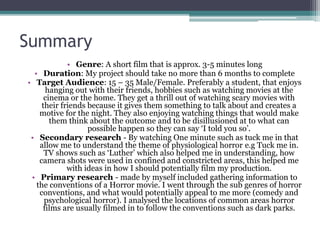 Summary 
• Genre: A short film that is approx. 3-5 minutes long 
• Duration: My project should take no more than 6 months to complete 
• Target Audience: 15 – 35 Male/Female. Preferably a student, that enjoys 
hanging out with their friends, hobbies such as watching movies at the 
cinema or the home. They get a thrill out of watching scary movies with 
their friends because it gives them something to talk about and creates a 
motive for the night. They also enjoying watching things that would make 
them think about the outcome and to be disillusioned at to what can 
possible happen so they can say ‘I told you so’. 
• Secondary research - By watching One minute such as tuck me in that 
allow me to understand the theme of physiological horror e.g Tuck me in. 
TV shows such as ‘Luther’ which also helped me in understanding, how 
camera shots were used in confined and constricted areas, this helped me 
with ideas in how I should potentially film my production. 
• Primary research - made by myself included gathering information to 
the conventions of a Horror movie. I went through the sub genres of horror 
conventions, and what would potentially appeal to me more (comedy and 
psychological horror). I analysed the locations of common areas horror 
films are usually filmed in to follow the conventions such as dark parks. 
 