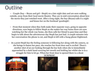 Outline 
• Couple (boy – Bryan and girl - Steph) on a late night date and are seen walking 
outside, away from their local movie theatre. They are in mid conversation about how 
the movie they just watched went. After a long night, the boy (Bryan) calls it a night 
and kisses her on the forehead ‘goodnight’. 
• From that moment when they both make their separate ways, going in opposite 
directions, eyes begin to follow Steph as she makes her way home there are eyes 
watching her the whole way home, she then calls her friend to pass time and they 
begin to talk about the adventurous day Steph has just had. A couple minutes into 
her conversation the phone is cut, and Steph is left with a hung phone frightened. 
• At a point Steph has the feeling someone is following her along with the camera, so 
she beings to fasten her pace, she reaches her front door and is reviled. There's 
another shot of an eye looking through the key hole when she is immediately 
approached by a dark hand covering her mouth and holding her whilst she is in a 
struggle for him to let go. When her front door is opened there is a shout 
‘SURPRISE’. 
 