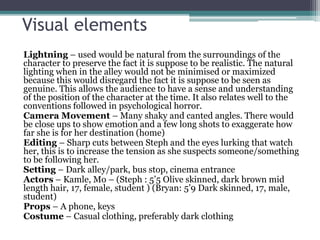 Visual elements 
Lightning – used would be natural from the surroundings of the 
character to preserve the fact it is suppose to be realistic. The natural 
lighting when in the alley would not be minimised or maximized 
because this would disregard the fact it is suppose to be seen as 
genuine. This allows the audience to have a sense and understanding 
of the position of the character at the time. It also relates well to the 
conventions followed in psychological horror. 
Camera Movement – Many shaky and canted angles. There would 
be close ups to show emotion and a few long shots to exaggerate how 
far she is for her destination (home) 
Editing – Sharp cuts between Steph and the eyes lurking that watch 
her, this is to increase the tension as she suspects someone/something 
to be following her. 
Setting – Dark alley/park, bus stop, cinema entrance 
Actors – Kamle, Mo – (Steph : 5’5 Olive skinned, dark brown mid 
length hair, 17, female, student ) (Bryan: 5’9 Dark skinned, 17, male, 
student) 
Props – A phone, keys 
Costume – Casual clothing, preferably dark clothing 
 